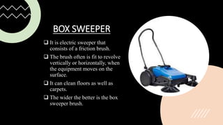 BOX SWEEPER
 It is electric sweeper that
consists of a friction brush.
 The brush often is fit to revolve
vertically or horizontally, when
the equipment moves on the
surface.
 It can clean floors as well as
carpets.
 The wider the better is the box
sweeper brush.
 