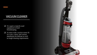 VACUUM CLEANER
 It is again a majorly used
equipment in hotel
housekeeping.
 It comes with a suction motor fit
in a case, a hose, and various
attachment for delicate as well
as tough cleaning requirements.
 