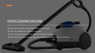 VAPOR CLEANING MACHINE
 They are used where the chemical odors are not desired.
 They are equipped for continuous operation.
 They heat up quickly and work with low amount of moisture.
 They kill the beg bugs and their eggs, the yielding a completely clean environment.
 