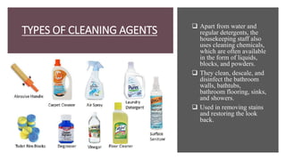 TYPES OF CLEANING AGENTS  Apart from water and
regular detergents, the
housekeeping staff also
uses cleaning chemicals,
which are often available
in the form of liquids,
blocks, and powders.
 They clean, descale, and
disinfect the bathroom
walls, bathtubs,
bathroom flooring, sinks,
and showers.
 Used in removing stains
and restoring the look
back.
 