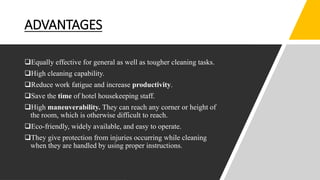 ADVANTAGES
Equally effective for general as well as tougher cleaning tasks.
High cleaning capability.
Reduce work fatigue and increase productivity.
Save the time of hotel housekeeping staff.
High maneuverability. They can reach any corner or height of
the room, which is otherwise difficult to reach.
Eco-friendly, widely available, and easy to operate.
They give protection from injuries occurring while cleaning
when they are handled by using proper instructions.
 