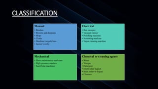 CLASSIFICATION
Manual
• Brushes
• Brooms and dustpans
• Mops
• Cloths
• Dustbins/ recycle bins
• Janitor’s trolly
Electrical
• Box sweeper
• Vacuum cleaner
• Polishing machine
• Scrubbing machine
• Vapor cleaning machine
Mechanical
• Floor maintenance machines
• High pressure washers
• Scarifying machines
Chemical or cleaning agents
• Water
• Vinegar
• Detergent
• Dishwasher liquids
• Stain remover liquid
• Cleaners
 