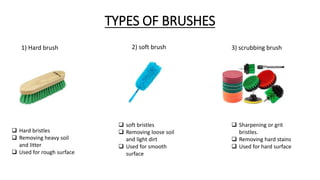 1) Hard brush 2) soft brush 3) scrubbing brush
 Hard bristles
 Removing heavy soil
and litter
 Used for rough surface
 soft bristles
 Removing loose soil
and light dirt
 Used for smooth
surface
 Sharpening or grit
bristles.
 Removing hard stains
 Used for hard surface
TYPES OF BRUSHES
 