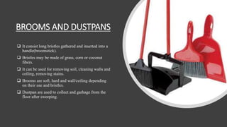 BROOMS AND DUSTPANS
 It consist long bristles gathered and inserted into a
handle(broomstick).
 Bristles may be made of grass, corn or coconut
fibers.
 It can be used for removing soil, cleaning walls and
ceiling, removing stains.
 Brooms are soft, hard and wall/ceiling depending
on their use and bristles.
 Dustpan are used to collect and garbage from the
floor after sweeping.
 