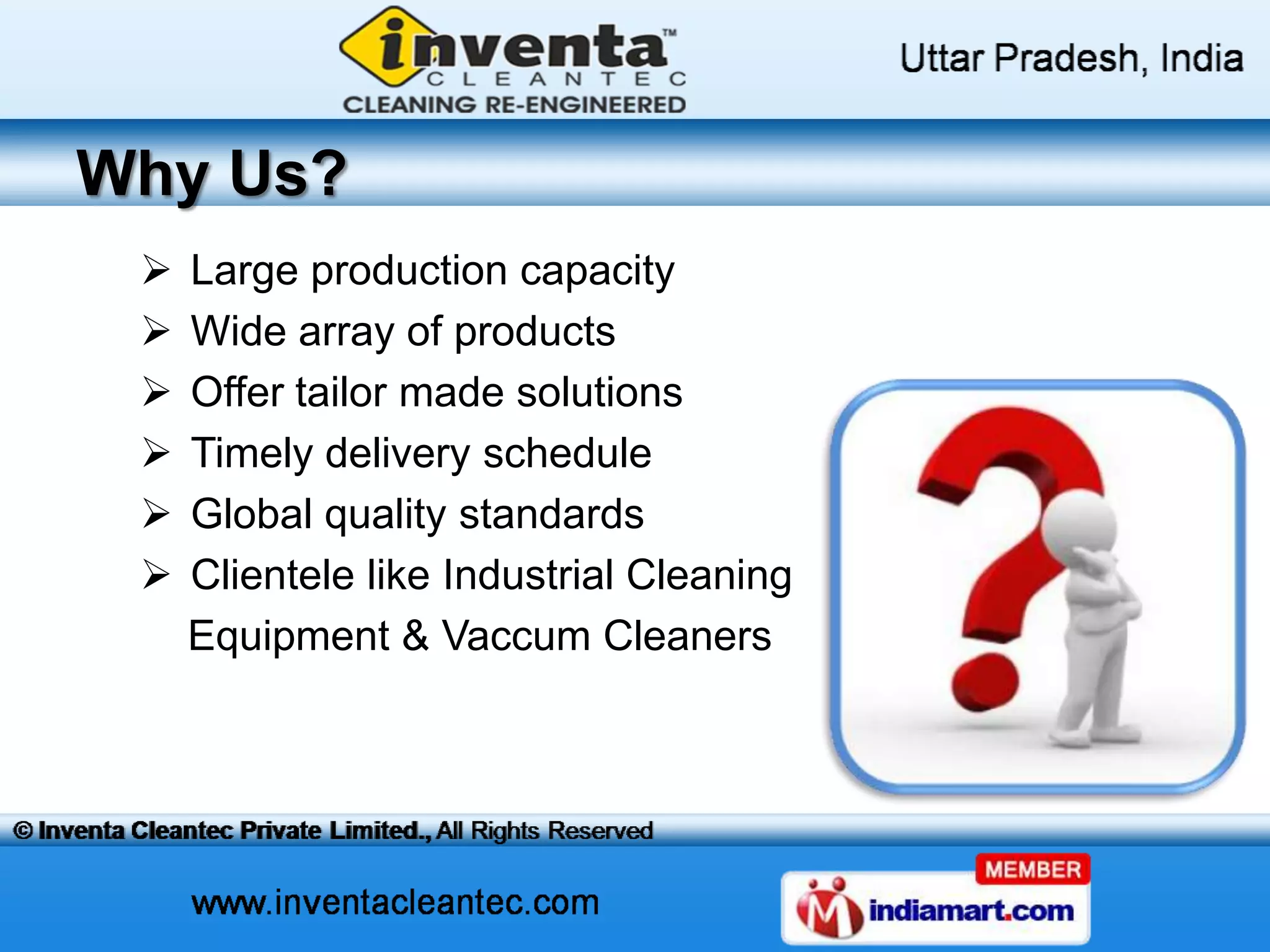 Why Us?
Large production capacity
Wide array of products
Offer tailor made solutions
Timely delivery schedule
Global quality standards
Clientele like Industrial Cleaning
Equipment & Vaccum Cleaners