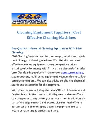 Cleaning Equipment Suppliers | Cost
         Effective Cleaning Machines

Buy Quality Industrial Cleaning Equipment With B&G
Cleaning
B&G Cleaning Systems manufacture, supply, service and repair
the full range of cleaning machines.We offer the most cost
effective cleaning equipment at very competitive prices,
ensuring value for money with first class service and after sales
care. Our cleaning equipment range covers pressure washers,
steam cleaners, multi-pump equipment, vacuum cleaners, floor
care equipment etc... We can also advise on cleaning chemicals,
spares and accessories for all equipment.
With three depots including the Head Office in Atherstone and
further depots in Uttoxeter and Dudley we are able to offer a
quick response to any delivery or service issues. In addition, as
part of the Edge network and located close its head office in
Burton, we are able to supply cleaning equipment and parts
locally or nationally to a short lead time.
 