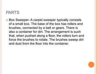 PARTS
 Box Sweeper- A carpet sweeper typically consists
of a small box. The base of the box has rollers and
brushes, conn...