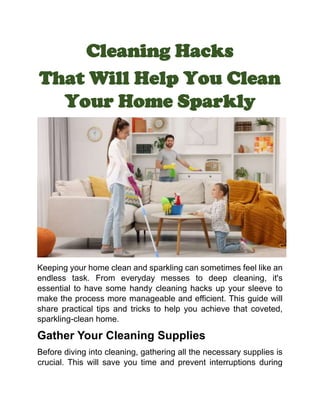 Cleaning Hacks
That Will Help You Clean
Your Home Sparkly
Keeping your home clean and sparkling can sometimes feel like an
endless task. From everyday messes to deep cleaning, it's
essential to have some handy cleaning hacks up your sleeve to
make the process more manageable and efficient. This guide will
share practical tips and tricks to help you achieve that coveted,
sparkling-clean home.
Gather Your Cleaning Supplies
Before diving into cleaning, gathering all the necessary supplies is
crucial. This will save you time and prevent interruptions during
 