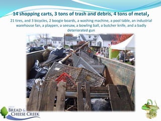 14 shopping carts, 3 tons of trash and debris, 4 tons of metal, 21 tires, and 3 bicycles, 2 boogie boards, a washing machine, a pool table, an industrial warehouse fan, a playpen, a seesaw, a bowling ball, a butcher knife, and a badly deteriorated gun