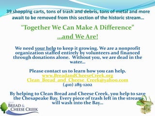 39 shopping carts, tons of trash and debris, tons of metal and more await to be removed from this section of the historic stream…“Together We Can Make A Difference”…and We Are!We need your help to keep it growing. We are a nonprofit organization staffed entirely by volunteers and financed through donations alone.  Without you, we are dead in the water…Please contact us to learn how you can help.www.BreadandCheeseCreek.orgClean_Bread_and_Cheese_Creek@yahoo.com(410) 285-1202By helping to Clean Bread and Cheese Creek, you help to save the Chesapeake Bay. Every piece of trash left in the stream will wash into the Bay…