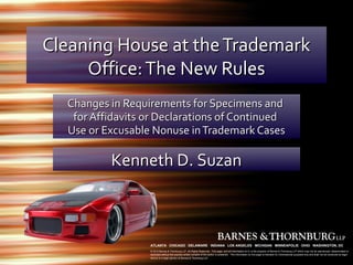 Cleaning House at the Trademark
     Office: The New Rules
  Changes in Requirements for Specimens and
   for Affidavits or Declarations of Continued
  Use or Excusable Nonuse in Trademark Cases

          Kenneth D. Suzan



                  ATLANTA CHICAGO DELAWARE INDIANA LOS ANGELES MICHIGAN MINNEAPOLIS OHIO WASHINGTON, DC
                  © 2012 Barnes & Thornburg LLP. All Rights Reserved. This page, and all information on it, is the property of Barnes & Thornburg LLP which may not be reproduced, disseminated or
                  disclosed without the express written consent of the author or presenter. The information on this page is intended for informational purposes only and shall not be construed as legal
                  advice or a legal opinion of Barnes & Thornburg LLP.
 