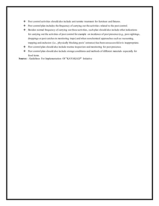  Pest control activities should also include anti termite treatment for furniture and fixtures.
 Pest control plan includes the frequency of carrying out the activities related to the pest control.
 Besides normal frequency of carrying out these activities, such plan should also include other indications
for carrying out the activities of pest control for example on incidence of pest presence (e.g., pest sightings,
droppings or pest catches in monitoring traps) and when nonchemical approaches such as vacuuming,
trapping and exclusion (i.e., physically blocking pests’entrance) has been unsuccessfuloris inappropriate.
 Pest control plan should also include routine inspection and monitoring for pest presence.
 Pest control plan should also include storage conditions and methods of different materials especially for
food items.
Source: : Guidelines For Implementation Of "KAYAKALP" Initiative
 