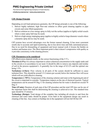 2
PMG Engineering Private Limited
The End-to-End Engineering Company in Food Industry
info@pmg.engineering | www.pmg.engineering
Competent People. Smarter Work Systems. Exceptional Customer Interactions.
CIP: Design Principle
Depending on soil load and process geometry, the CIP design principle is one of the following:
1. Deliver highly turbulent, high flow-rate solution to effect good cleaning (applies to pipe
circuits and some filled equipment).
2. Deliver solution as a low-energy spray to fully wet the surface (applies to lightly soiled vessels
where a static spray ball may be used).
3. Deliver a high energy impinging spray (applies to highly soiled or large diameter vessels where
a dynamic spray device may be used).
CIP systems have several advantages over the former manual cleaning. It has more consistent
results due to accurate and rapid monitoring, due to less down time and fully automated process.
Due to no need for dismantling of equipment and lesser manual work it lessens the burden on
workers and human error. The Most important point is that it doesn’t compromise with quality as
it provides consistency in the cleaning process.
CIP: Parameters to be considered
CIP effectiveness depends totally on the correct functioning of the 5 T’s.
Titration (1.5%): It is always important to select cchemical concentration in the supply tanks and
in the circuits is in accordance to our need. It should be able to remove any deposits and residue
of soil in the process equipment’s. It generally lies in the range of 0.5-2% and the optimal one
being 1.5%.
Turbulence (1.5m/s): Flow velocity in all parts of the system should be sufficient to cause
turbulent flow. This should be around 1.5-2 meters per second, below this laminar flow will occur
which will not yield effective cleaning.
Temperature (~70°C): Temperature of the cleaning solution and water at the beginning & end of
the circuit is important to consider. Temperature impacts on the rate of chemical reaction. Typical
temperatures can be around 85 Deg. C for cleaning solution but for water it should not exceed 70
Deg. C
Time (15 min): Duration of each step of the CIP procedure and the total CIP time can be one of
the important factor that shall be determining the cleaning is achieved or not. The standard time
span should be 15 minutes.
Technology (Design): Total design of the complete line including all circuits to and from the
chemical and water tanks should be proper. Even fault in the equipment design can result in
cleaning of the line. Any corners or buildup site in the equipment will not full fill the CIP.
 