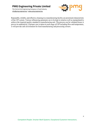 4
PMG Engineering Private Limited
The End-to-End Engineering Company in Food Industry
info@pmg.engineering | www.pmg.engineering
Competent People. Smarter Work Systems. Exceptional Customer Interactions.
Repeatable, reliable, and effective cleaning in a manufacturing facility are prominent characteristic
of the CIP system. Various influencing parameter are to be kept in mind as well as manipulated to
achieve the required quality standard in manufacturing unit. The process can be validated hence it
proves its authenticity. If proper care is taken in each stage of CIP including flow and temperature,
it will provide safe environment for food manufacturing and processing owners.
 