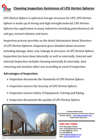 Cleaning Inspection Assistance of LPG Horton Spheres 
LPG Horton Sphere is spherical storage structure for LPG .LPG Horton 
Sphere is made up of strong and high strength material. LPG Horton 
Spheres has application in many industries including petrochemical, oil 
and gas, aerosol industry and more. 
Inspection process provides us the detail information about Structure 
of LPG Horton Spheres. Inspection gives detailed about structure 
including damage, dent, rust, leakage in structure of LPG Horton Sphere. 
Inspection has been done internally as well as externally. Internal and 
external inspection includes cleaning internally & externally, dust 
removing and includes other test according to need of inspection. 
Advantages of Inspection 
 Inspection documents the Standards of LPG Horton Sphere. 
 Inspection insures the Security of LPG Horton Sphere. 
 Inspection insures Safety of Equipment, Valving and Piping. 
 Inspection documents the quality of LPG Horton Sphere. 
For More Details about 
Cleaning Inspection Assistance of LPG Horton Spheres 
Visit this website: www.lpghortonsphere.com 
Kindly click to above link. 
BNH GAS TANKS 
B-23, Mayanagari, Dapodi, 
Pune- 411012Maharashtra India. 
Tel: 020-30686720 / 21/ 22 
Fax: 020-30686723 
Email: bnhgastanks@gmail.com 
Web: www.bnhgastanks.com 
