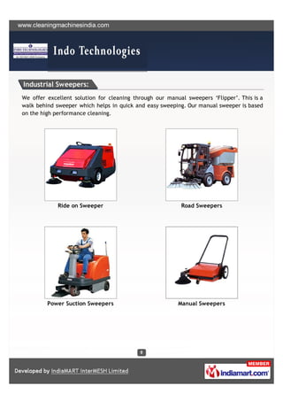 Industrial Sweepers:
We offer excellent solution for cleaning through our manual sweepers ‘Flipper’. This is a
walk behind sweeper which helps in quick and easy sweeping. Our manual sweeper is based
on the high performance cleaning.




             Ride on Sweeper                              Road Sweepers




         Power Suction Sweepers                          Manual Sweepers
 