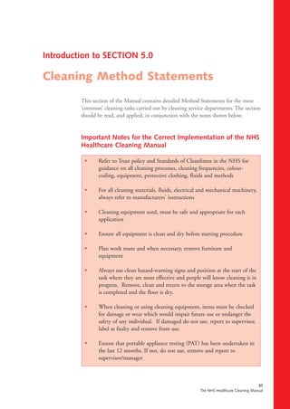 37
The NHS Healthcare Cleaning Manual
This section of the Manual contains detailed Method Statements for the most
‘common’ cleaning tasks carried out by cleaning service departments. The section
should be read, and applied, in conjunction with the notes shown below.
Important Notes for the Correct Implementation of the NHS
Healthcare Cleaning Manual
• Refer to Trust policy and Standards of Cleanliness in the NHS for
guidance on all cleaning processes, cleaning frequencies, colour-
coding, equipment, protective clothing, fluids and methods
• For all cleaning materials, fluids, electrical and mechanical machinery,
always refer to manufacturers’ instructions
• Cleaning equipment used, must be safe and appropriate for each
application
• Ensure all equipment is clean and dry before starting procedure
• Plan work route and when necessary, remove furniture and
equipment
• Always use clean hazard-warning signs and position at the start of the
task where they are most effective and people will know cleaning is in
progress. Remove, clean and return to the storage area when the task
is completed and the floor is dry.
• When cleaning or using cleaning equipment, items must be checked
for damage or wear which would impair future use or endanger the
safety of any individual. If damaged do not use, report to supervisor,
label as faulty and remove from use.
• Ensure that portable appliance testing (PAT) has been undertaken in
the last 12 months. If not, do not use, remove and report to
supervisor/manager
Introduction to SECTION 5.0
Cleaning Method Statements
NHS cleaning manualv2 Amend 14/4/04 10:45 am Page 53
 