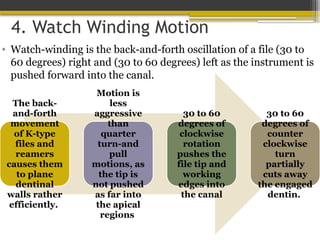 4. Watch Winding Motion
• Watch-winding is the back-and-forth oscillation of a file (30 to
60 degrees) right and (30 to 60 degrees) left as the instrument is
pushed forward into the canal.
The back-
and-forth
movement
of K-type
files and
reamers
causes them
to plane
dentinal
walls rather
efficiently.
Motion is
less
aggressive
than
quarter
turn-and
pull
motions, as
the tip is
not pushed
as far into
the apical
regions
30 to 60
degrees of
clockwise
rotation
pushes the
file tip and
working
edges into
the canal
30 to 60
degrees of
counter
clockwise
turn
partially
cuts away
the engaged
dentin.
 