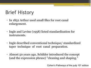 Brief History
• In 1852 Arthur used small files for root canal
enlargement.
• Ingle and Levine (1958) listed standardization for
instruments.
• Ingle described conventional technique/ standardized
taper technique of root canal preparation.
• Almost 50 years ago, Schilder introduced the concept
(and the expression phrase) "cleaning and shaping."
Cohen’s Pathways of the pulp 10th
edition
 