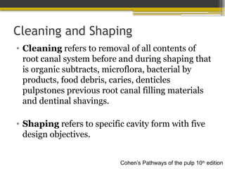 Cleaning and Shaping
• Cleaning refers to removal of all contents of
root canal system before and during shaping that
is organic subtracts, microflora, bacterial by
products, food debris, caries, denticles
pulpstones previous root canal filling materials
and dentinal shavings.
• Shaping refers to specific cavity form with five
design objectives.
Cohen’s Pathways of the pulp 10th
edition
 