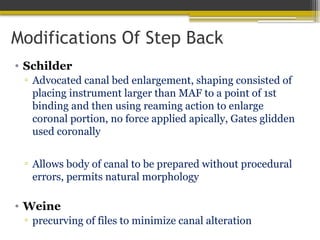 Modifications Of Step Back
• Schilder
▫ Advocated canal bed enlargement, shaping consisted of
placing instrument larger than MAF to a point of 1st
binding and then using reaming action to enlarge
coronal portion, no force applied apically, Gates glidden
used coronally
▫ Allows body of canal to be prepared without procedural
errors, permits natural morphology
• Weine
▫ precurving of files to minimize canal alteration
 
