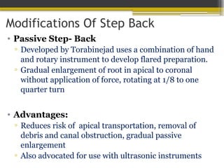Modifications Of Step Back
• Passive Step- Back
▫ Developed by Torabinejad uses a combination of hand
and rotary instrument to develop flared preparation.
▫ Gradual enlargement of root in apical to coronal
without application of force, rotating at 1/8 to one
quarter turn
• Advantages:
▫ Reduces risk of apical transportation, removal of
debris and canal obstruction, gradual passive
enlargement
▫ Also advocated for use with ultrasonic instruments
 