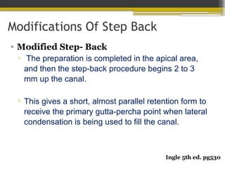 Modifications Of Step Back
• Modified Step- Back
▫ The preparation is completed in the apical area,
and then the step-back procedure begins 2 to 3
mm up the canal.
▫ This gives a short, almost parallel retention form to
receive the primary gutta-percha point when lateral
condensation is being used to fill the canal.
Ingle 5th ed. pg530
 