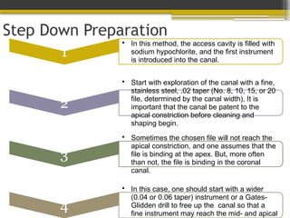 Step Down Preparation
1
• In this method, the access cavity is filled with
sodium hypochlorite, and the first instrument
is introduced into the canal.
2
• Start with exploration of the canal with a fine,
stainless steel, .02 taper (No. 8, 10, 15, or 20
file, determined by the canal width), It is
important that the canal be patent to the
apical constriction before cleaning and
shaping begin.
3
• Sometimes the chosen file will not reach the
apical constriction, and one assumes that the
file is binding at the apex. But, more often
than not, the file is binding in the coronal
canal.
4
• In this case, one should start with a wider
(0.04 or 0.06 taper) instrument or a Gates-
Glidden drill to free up the canal so that a
fine instrument may reach the mid- and apical
 