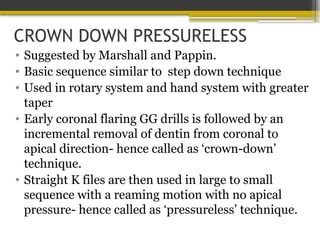 CROWN DOWN PRESSURELESS
• Suggested by Marshall and Pappin.
• Basic sequence similar to step down technique
• Used in rotary system and hand system with greater
taper
• Early coronal flaring GG drills is followed by an
incremental removal of dentin from coronal to
apical direction- hence called as ‘crown-down’
technique.
• Straight K files are then used in large to small
sequence with a reaming motion with no apical
pressure- hence called as ‘pressureless’ technique.
 