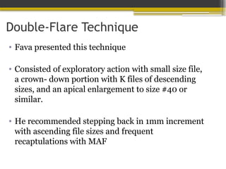 Double-Flare Technique
• Fava presented this technique
• Consisted of exploratory action with small size file,
a crown- down portion with K files of descending
sizes, and an apical enlargement to size #40 or
similar.
• He recommended stepping back in 1mm increment
with ascending file sizes and frequent
recaptulations with MAF
 