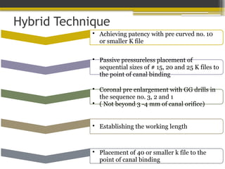 Hybrid Technique
• Achieving patency with pre curved no. 10
or smaller K file
• Passive pressureless placement of
sequential sizes of # 15, 20 and 25 K files to
the point of canal binding
• Coronal pre enlargement with GG drills in
the sequence no. 3, 2 and 1
• ( Not beyond 3 -4 mm of canal orifice)
• Establishing the working length
• Placement of 40 or smaller k file to the
point of canal binding
 