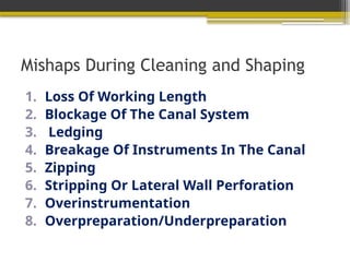Mishaps During Cleaning and Shaping
1. Loss Of Working Length
2. Blockage Of The Canal System
3. Ledging
4. Breakage Of Instruments In The Canal
5. Zipping
6. Stripping Or Lateral Wall Perforation
7. Overinstrumentation
8. Overpreparation/Underpreparation
 