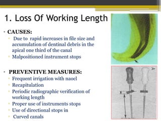 1. Loss Of Working Length
• CAUSES:
▫ Due to rapid increases in file size and
accumulation of dentinal debris in the
apical one third of the canal
▫ Malpositioned instrument stops
• PREVENTIVE MEASURES:
▫ Frequent irrigation with naocl
▫ Recapitulation
▫ Periodic radiographic verification of
working length
▫ Proper use of instruments stops
▫ Use of directional stops in
▫ Curved canals
 