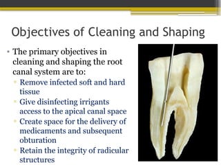 Objectives of Cleaning and Shaping
• The primary objectives in
cleaning and shaping the root
canal system are to:
▫ Remove infected soft and hard
tissue
▫ Give disinfecting irrigants
access to the apical canal space
▫ Create space for the delivery of
medicaments and subsequent
obturation
▫ Retain the integrity of radicular
structures
 