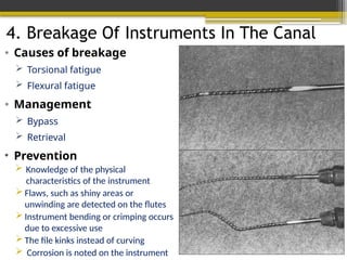 4. Breakage Of Instruments In The Canal
• Causes of breakage
 Torsional fatigue
 Flexural fatigue
• Management
 Bypass
 Retrieval
• Prevention
 Knowledge of the physical
characteristics of the instrument
 Flaws, such as shiny areas or
unwinding are detected on the flutes
 Instrument bending or crimping occurs
due to excessive use
 The file kinks instead of curving
 Corrosion is noted on the instrument
 