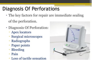 Diagnosis Of Perforations
• The key factors for repair are immediate sealing
of the perforation.
• Diagnosis Of Perforation:
▫ Apex locators
▫ Surgical microscopes
▫ Radiographs
▫ Paper points
▫ Bleeding
▫ Pain
▫ Loss of tactile sensation
 