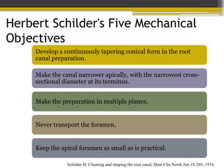 Herbert Schilder's Five Mechanical
Objectives
Schilder H: Cleaning and shaping the root canal, Dent Clin North Am 18:269, 1974.
Develop a continuously tapering conical form in the root
canal preparation.
Make the canal narrower apically, with the narrowest cross-
sectional diameter at its terminus.
Make the preparation in multiple planes.
Never transport the foramen.
Keep the apical foramen as small as is practical.
 