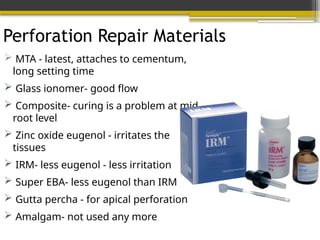 Perforation Repair Materials
 MTA - latest, attaches to cementum,
long setting time
 Glass ionomer- good flow
 Composite- curing is a problem at mid
root level
 Zinc oxide eugenol - irritates the
tissues
 IRM- less eugenol - less irritation
 Super EBA- less eugenol than IRM
 Gutta percha - for apical perforation
 Amalgam- not used any more
 