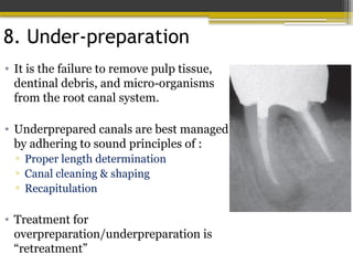 8. Under-preparation
• It is the failure to remove pulp tissue,
dentinal debris, and micro-organisms
from the root canal system.
• Underprepared canals are best managed
by adhering to sound principles of :
▫ Proper length determination
▫ Canal cleaning & shaping
▫ Recapitulation
• Treatment for
overpreparation/underpreparation is
“retreatment”
 