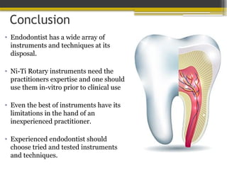 Conclusion
• Endodontist has a wide array of
instruments and techniques at its
disposal.
• Ni-Ti Rotary instruments need the
practitioners expertise and one should
use them in-vitro prior to clinical use
• Even the best of instruments have its
limitations in the hand of an
inexperienced practitioner.
• Experienced endodontist should
choose tried and tested instruments
and techniques.
 