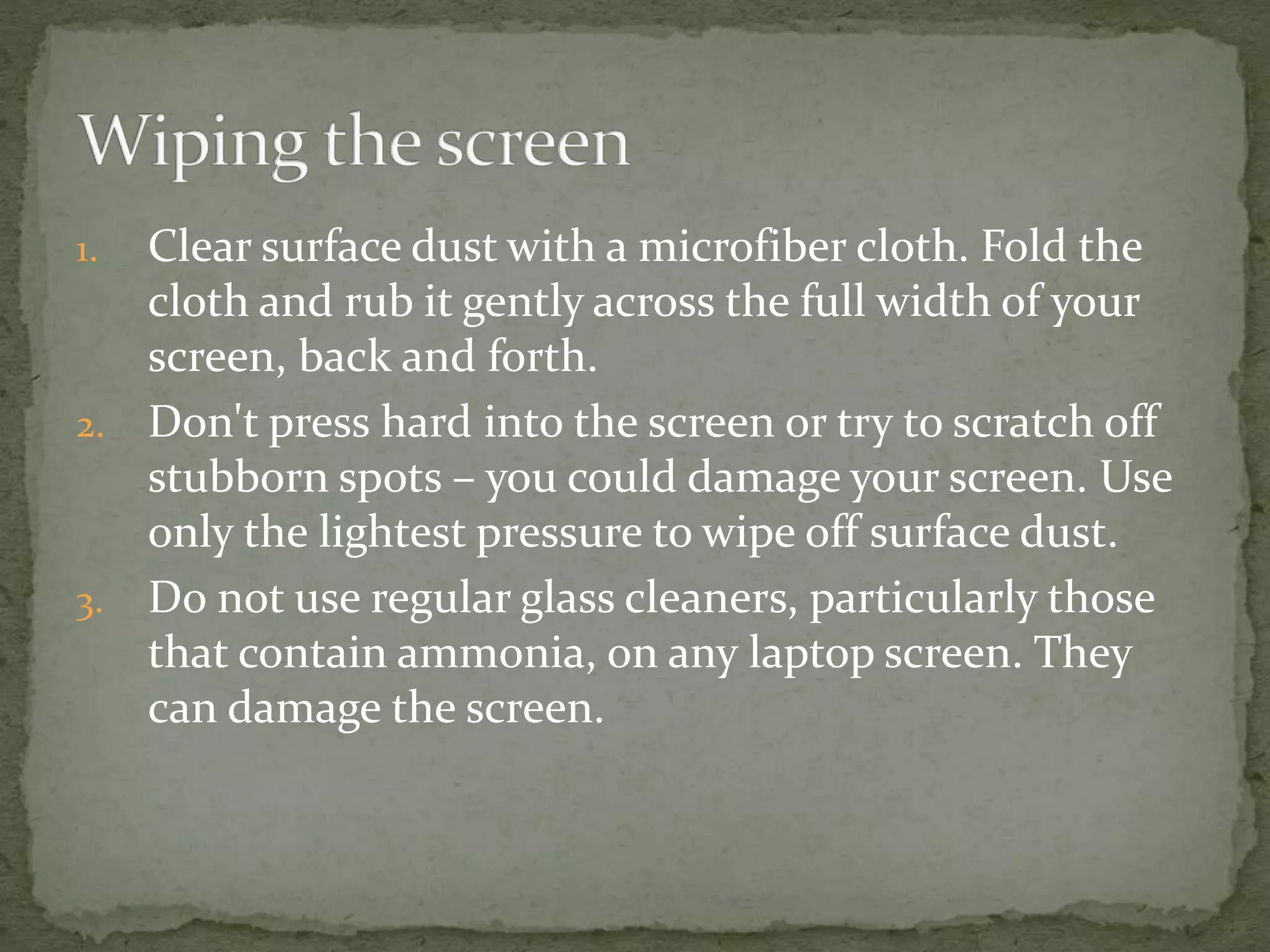 1. Clear surface dust with a microfiber cloth. Fold the
cloth and rub it gently across the full width of your
screen, back and forth.
2. Don't press hard into the screen or try to scratch off
stubborn spots – you could damage your screen. Use
only the lightest pressure to wipe off surface dust.
3. Do not use regular glass cleaners, particularly those
that contain ammonia, on any laptop screen. They
can damage the screen.
 
