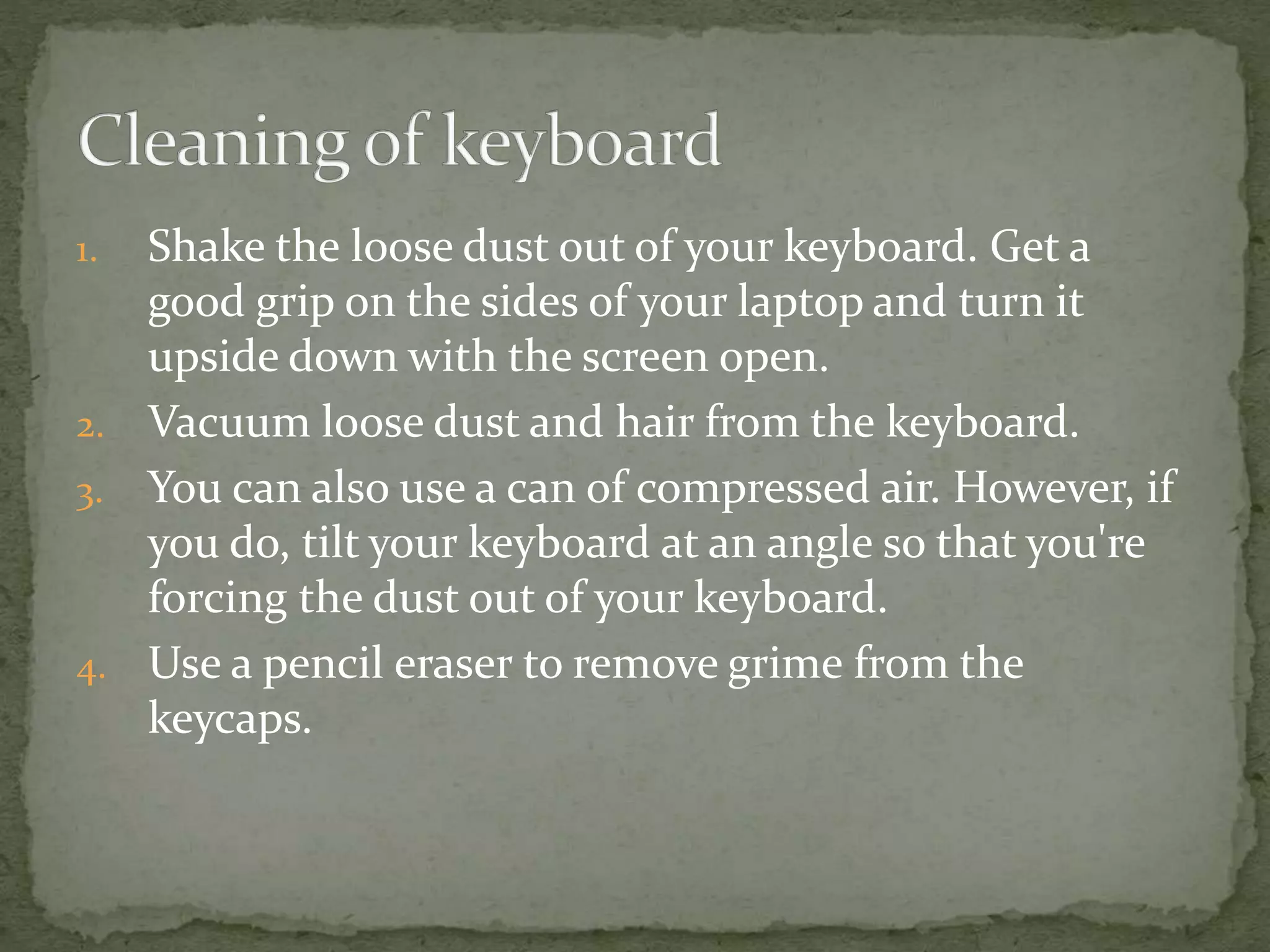 1. Shake the loose dust out of your keyboard. Get a
good grip on the sides of your laptop and turn it
upside down with the screen open.
2. Vacuum loose dust and hair from the keyboard.
3. You can also use a can of compressed air. However, if
you do, tilt your keyboard at an angle so that you're
forcing the dust out of your keyboard.
4. Use a pencil eraser to remove grime from the
keycaps.
 