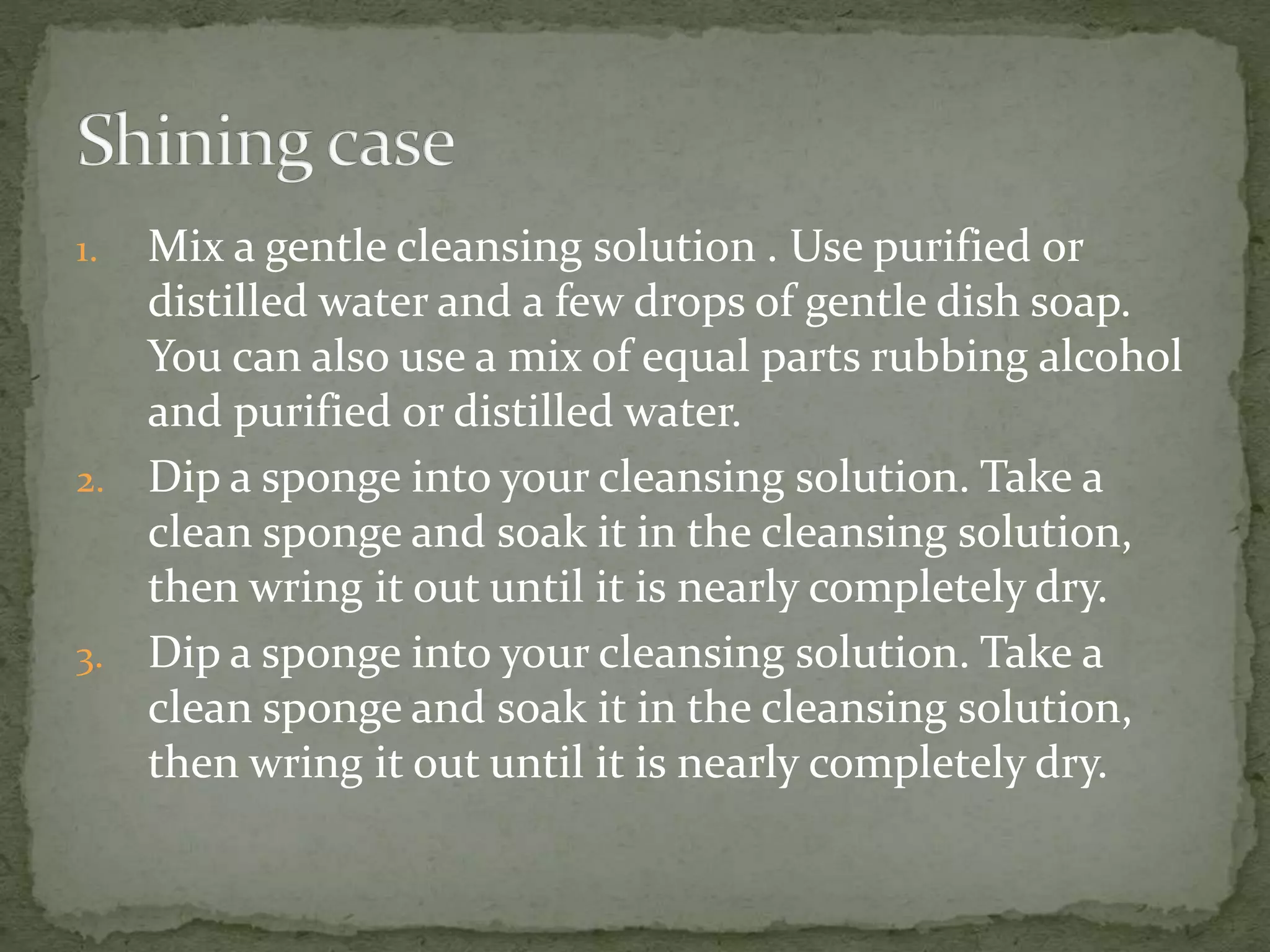 1. Mix a gentle cleansing solution . Use purified or
distilled water and a few drops of gentle dish soap.
You can also use a mix of equal parts rubbing alcohol
and purified or distilled water.
2. Dip a sponge into your cleansing solution. Take a
clean sponge and soak it in the cleansing solution,
then wring it out until it is nearly completely dry.
3. Dip a sponge into your cleansing solution. Take a
clean sponge and soak it in the cleansing solution,
then wring it out until it is nearly completely dry.
 