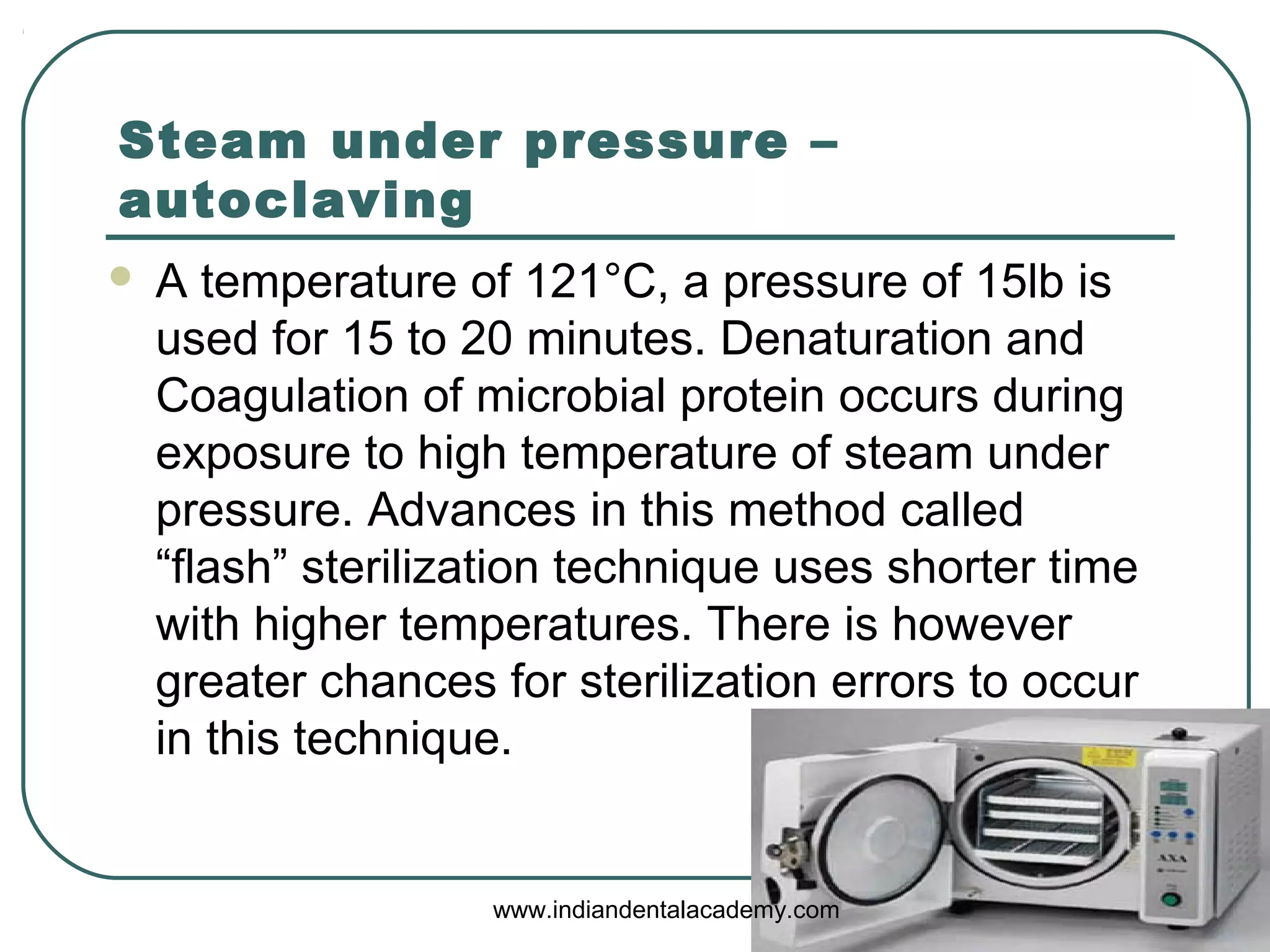 Steam under pressure –
autoclaving
 A temperature of 121°C, a pressure of 15lb is
used for 15 to 20 minutes. Denaturation and
Coagulation of microbial protein occurs during
exposure to high temperature of steam under
pressure. Advances in this method called
“flash” sterilization technique uses shorter time
with higher temperatures. There is however
greater chances for sterilization errors to occur
in this technique.
www.indiandentalacademy.com
 