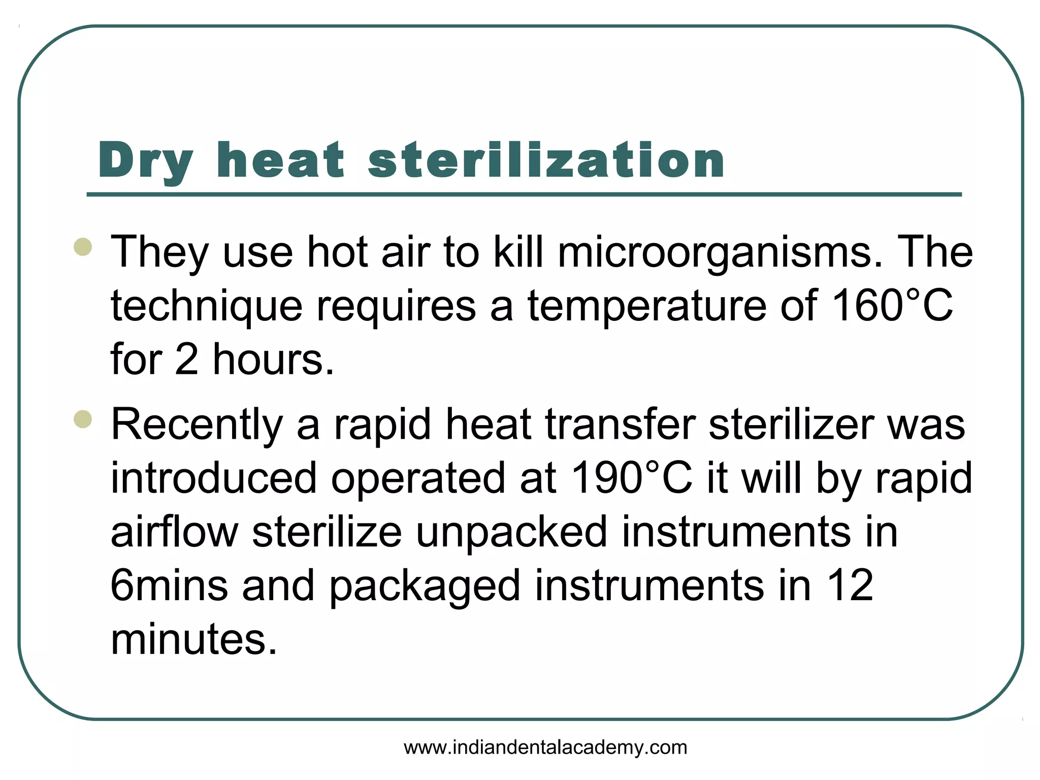 Dry heat sterilization
 They use hot air to kill microorganisms. The
technique requires a temperature of 160°C
for 2 hours.
 Recently a rapid heat transfer sterilizer was
introduced operated at 190°C it will by rapid
airflow sterilize unpacked instruments in
6mins and packaged instruments in 12
minutes.
www.indiandentalacademy.com
 