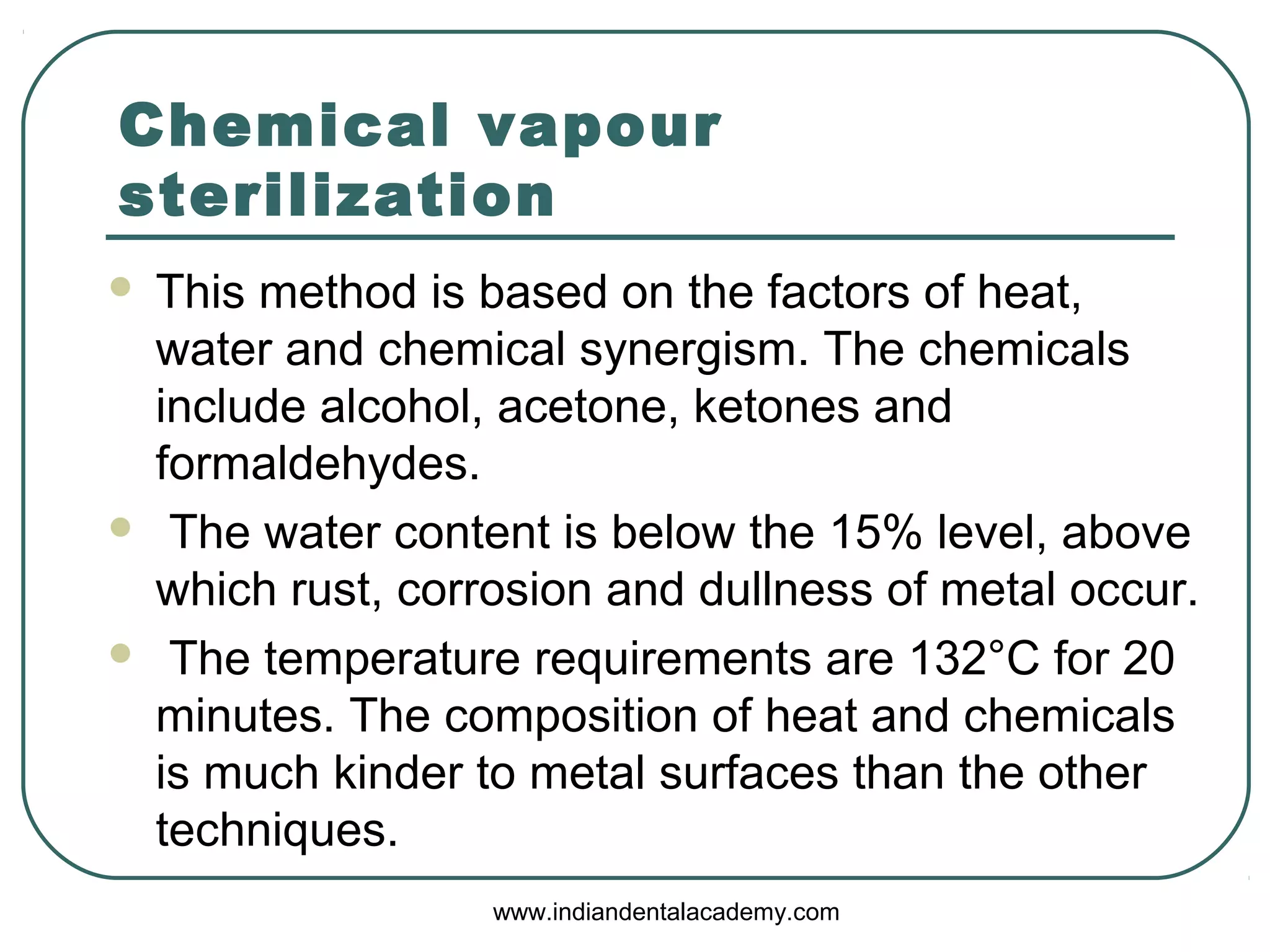 Chemical vapour
sterilization
 This method is based on the factors of heat,
water and chemical synergism. The chemicals
include alcohol, acetone, ketones and
formaldehydes.
 The water content is below the 15% level, above
which rust, corrosion and dullness of metal occur.
 The temperature requirements are 132°C for 20
minutes. The composition of heat and chemicals
is much kinder to metal surfaces than the other
techniques.
www.indiandentalacademy.com
 
