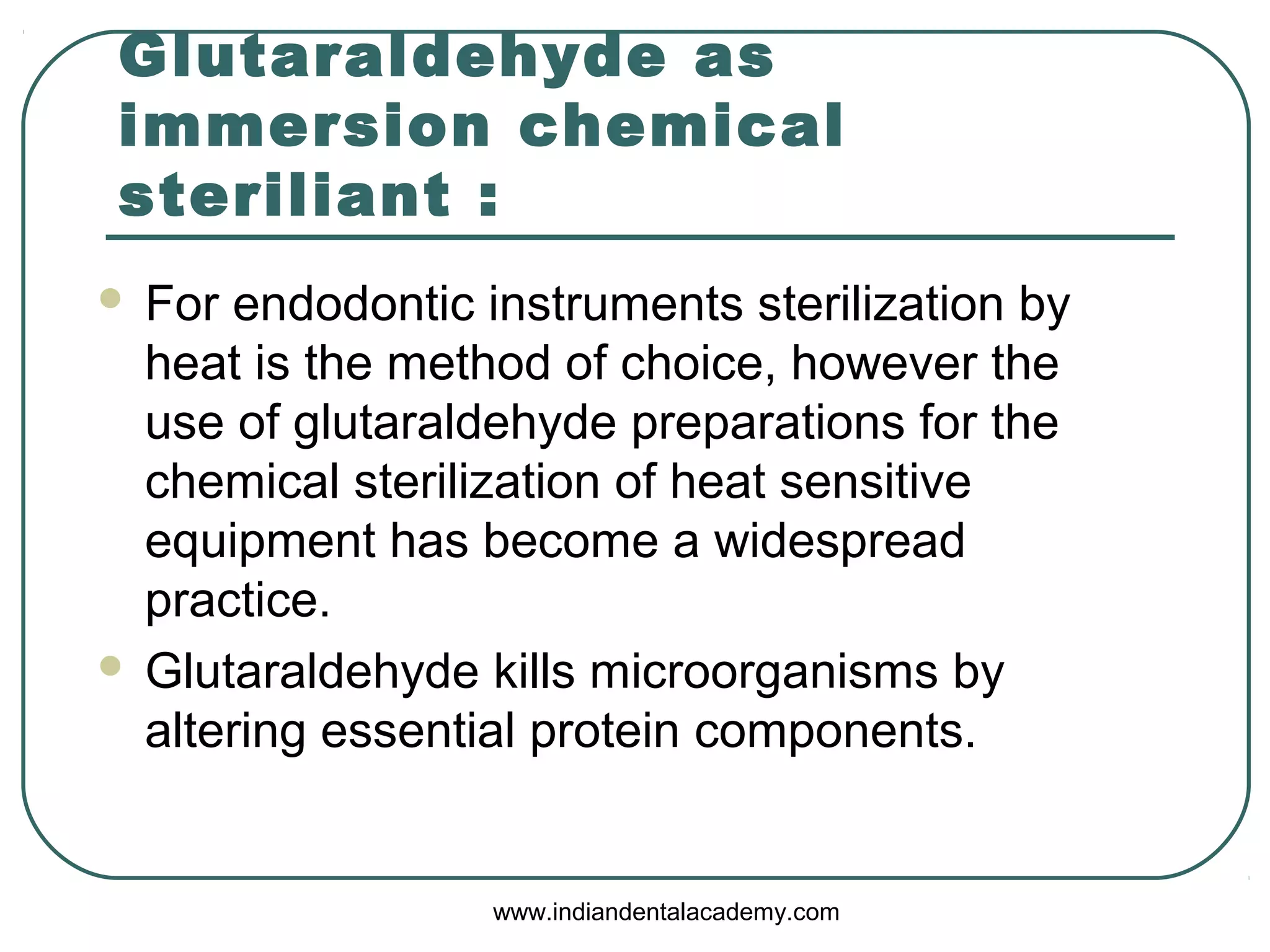 Glutaraldehyde as
immersion chemical
steriliant :
 For endodontic instruments sterilization by
heat is the method of choice, however the
use of glutaraldehyde preparations for the
chemical sterilization of heat sensitive
equipment has become a widespread
practice.
 Glutaraldehyde kills microorganisms by
altering essential protein components.
www.indiandentalacademy.com
 