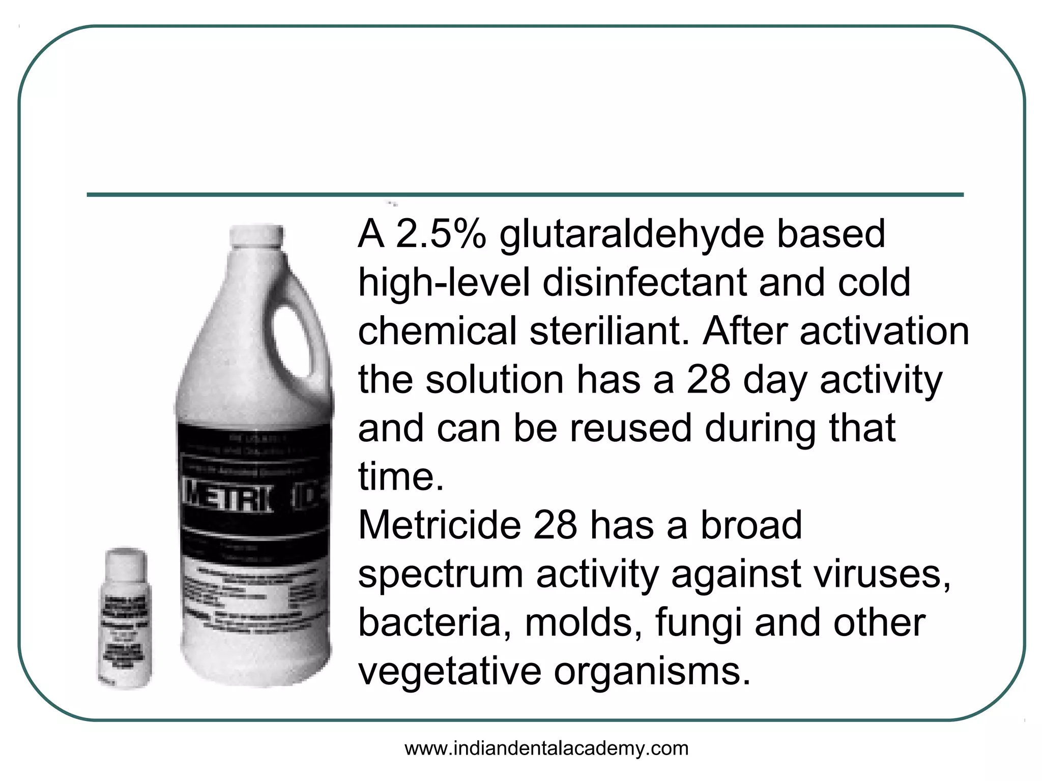 A 2.5% glutaraldehyde based
high-level disinfectant and cold
chemical steriliant. After activation
the solution has a 28 day activity
and can be reused during that
time.
Metricide 28 has a broad
spectrum activity against viruses,
bacteria, molds, fungi and other
vegetative organisms.
www.indiandentalacademy.com
 