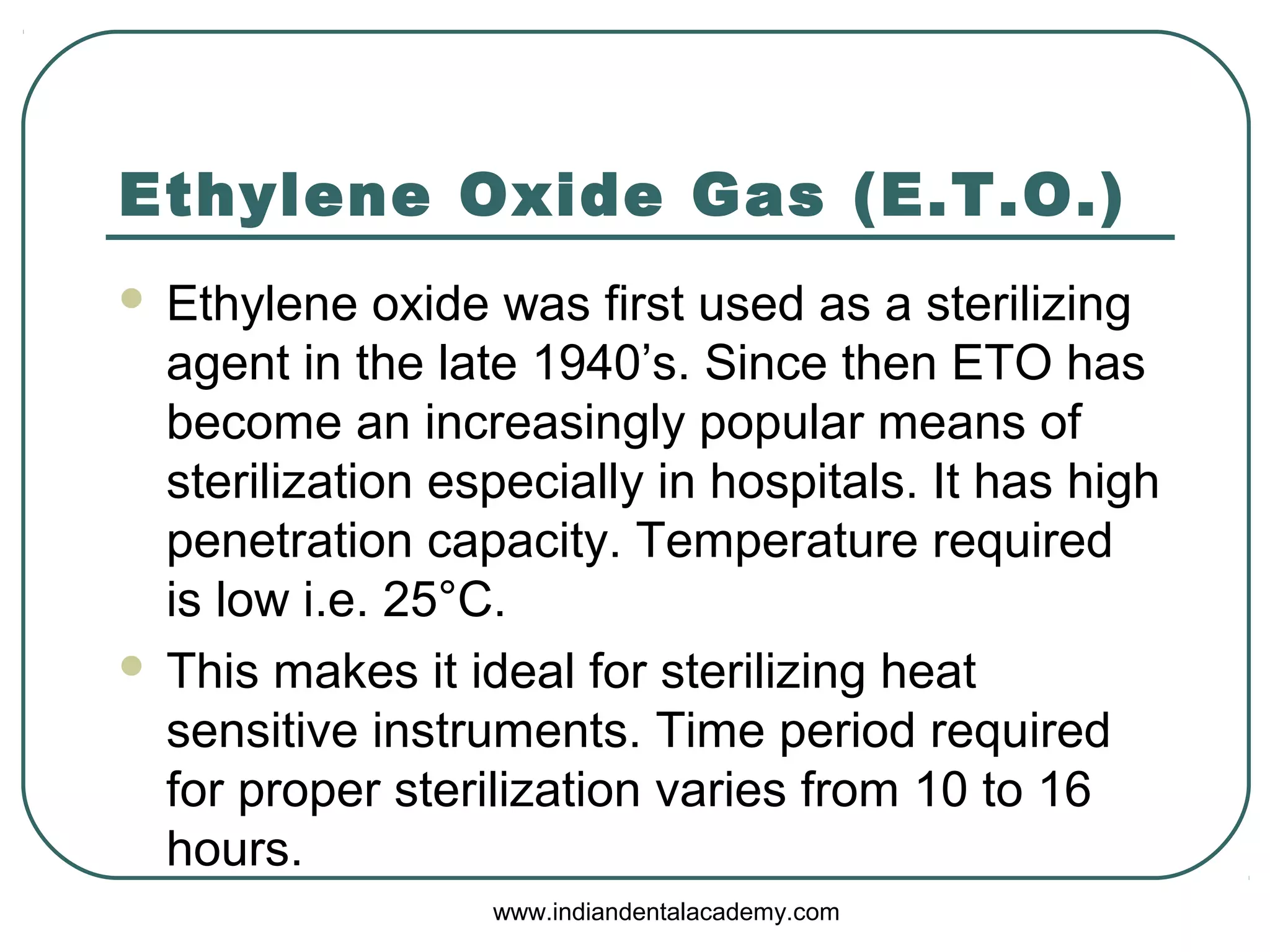 Ethylene Oxide Gas (E.T.O.)
 Ethylene oxide was first used as a sterilizing
agent in the late 1940’s. Since then ETO has
become an increasingly popular means of
sterilization especially in hospitals. It has high
penetration capacity. Temperature required
is low i.e. 25°C.
 This makes it ideal for sterilizing heat
sensitive instruments. Time period required
for proper sterilization varies from 10 to 16
hours.
www.indiandentalacademy.com
 