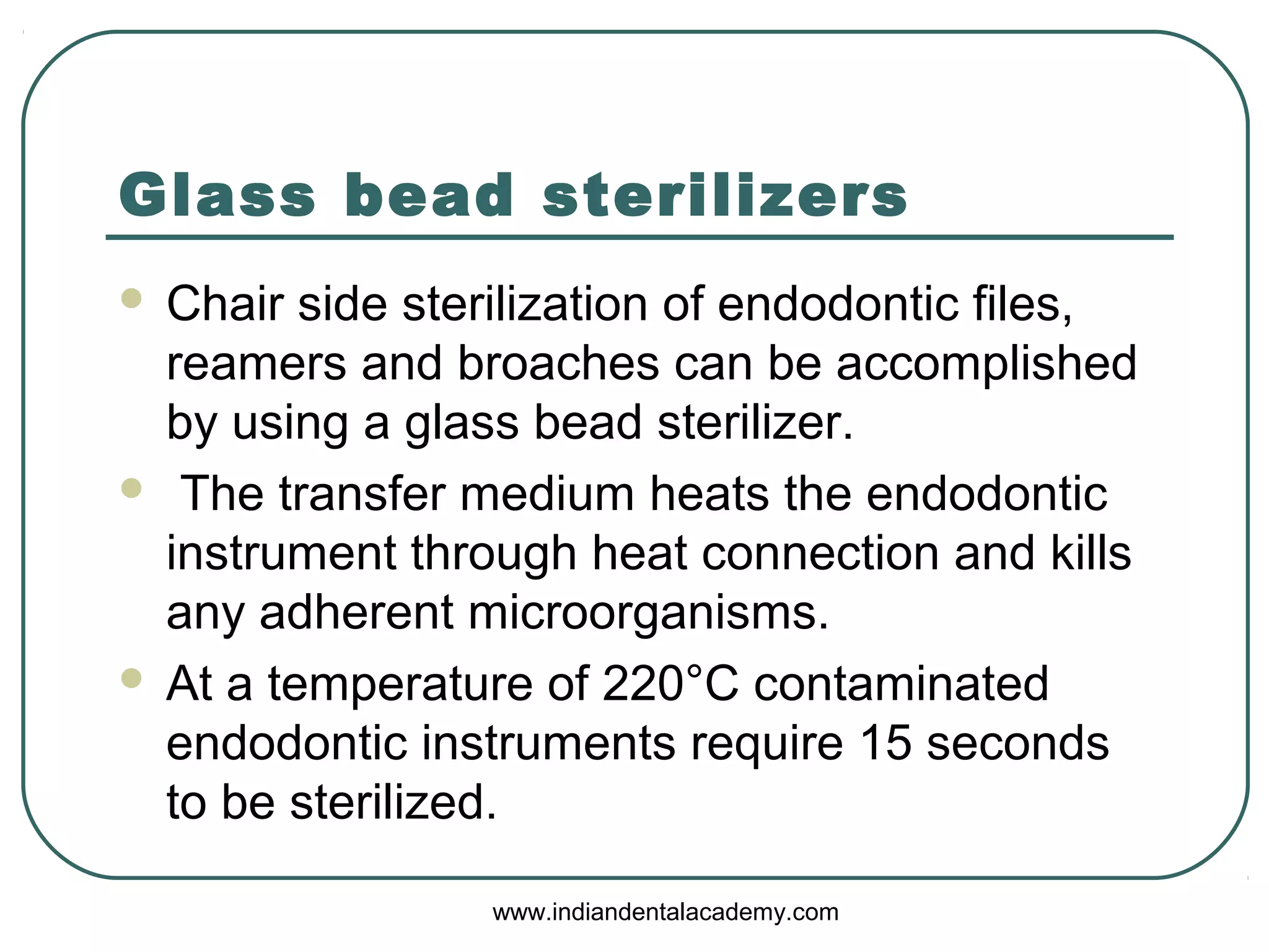 Glass bead sterilizers
 Chair side sterilization of endodontic files,
reamers and broaches can be accomplished
by using a glass bead sterilizer.
 The transfer medium heats the endodontic
instrument through heat connection and kills
any adherent microorganisms.
 At a temperature of 220°C contaminated
endodontic instruments require 15 seconds
to be sterilized.
www.indiandentalacademy.com
 